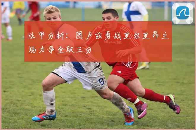 法甲分析：图卢兹勇战里尔里昂主场力争全取三分