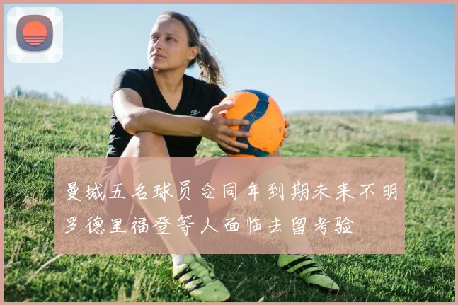 曼城五名球员合同年到期未来不明罗德里福登等人面临去留考验