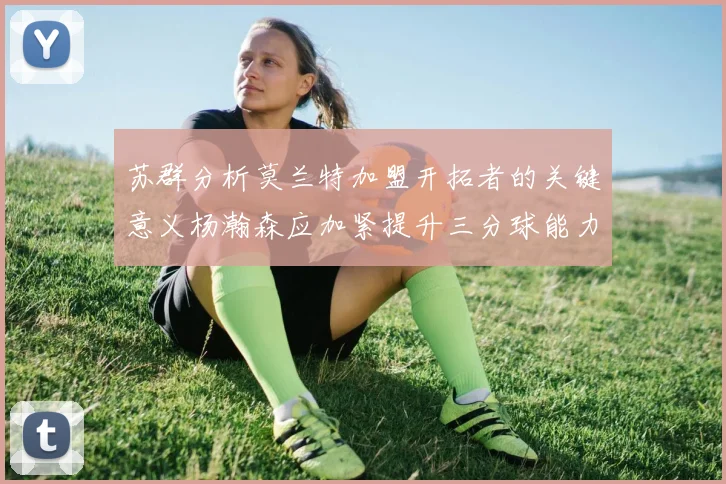苏群分析莫兰特加盟开拓者的关键意义杨瀚森应加紧提升三分球能力
