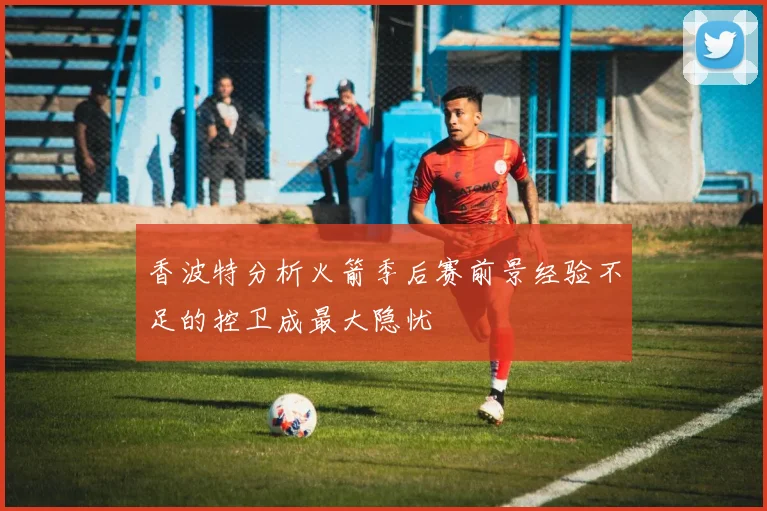 香波特分析火箭季后赛前景经验不足的控卫成最大隐忧