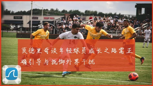 莫德里奇谈年轻球员成长之路需正确引导与抵御外界干扰