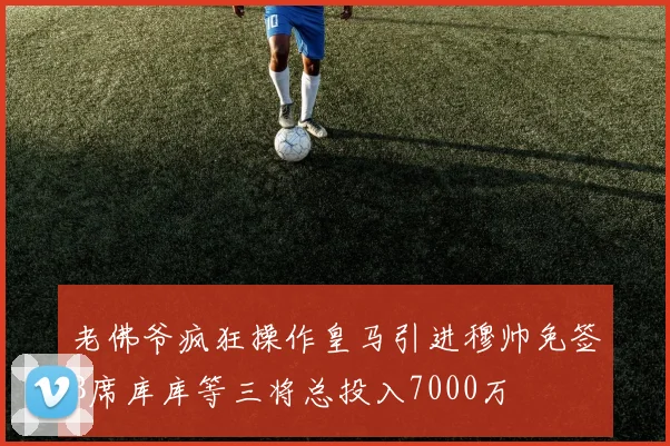 老佛爷疯狂操作皇马引进穆帅免签B席库库等三将总投入7000万