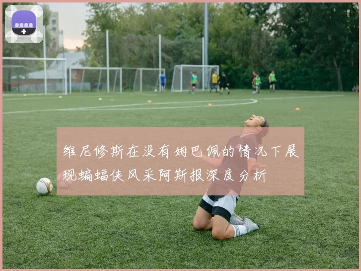 维尼修斯在没有姆巴佩的情况下展现蝙蝠侠风采阿斯报深度分析