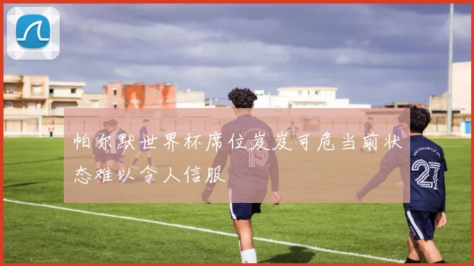 帕尔默世界杯席位岌岌可危当前状态难以令人信服