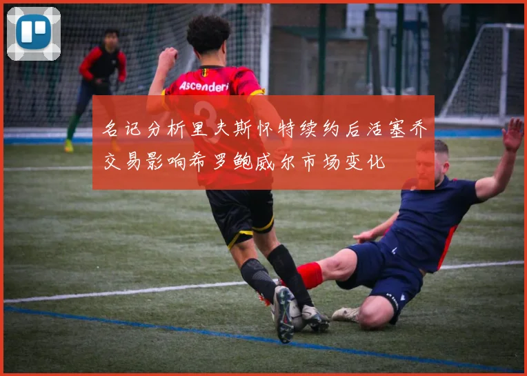 名记分析里夫斯怀特续约后活塞乔交易影响希罗鲍威尔市场变化