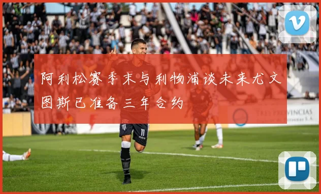 阿利松赛季末与利物浦谈未来尤文图斯已准备三年合约