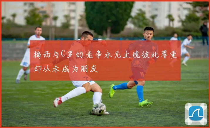 梅西与C罗的竞争永无止境彼此尊重却从未成为朋友