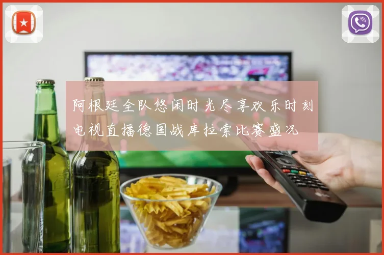 阿根廷全队悠闲时光尽享欢乐时刻电视直播德国战库拉索比赛盛况