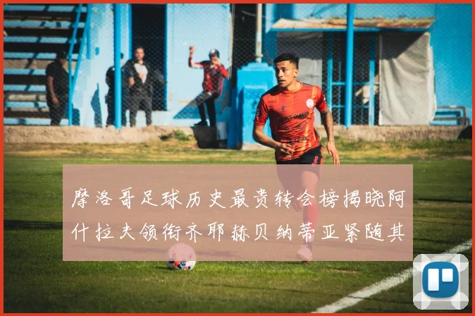 摩洛哥足球历史最贵转会榜揭晓阿什拉夫领衔齐耶赫贝纳蒂亚紧随其后