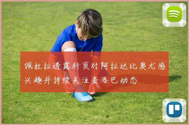 佩杜拉透露科莫对阿拉达比奥尤感兴趣并持续关注查洛巴动态