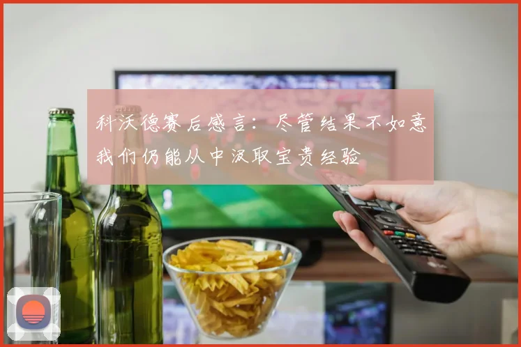 科沃德赛后感言：尽管结果不如意我们仍能从中汲取宝贵经验