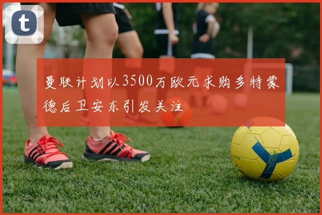 曼联计划以3500万欧元求购多特蒙德后卫安东引发关注