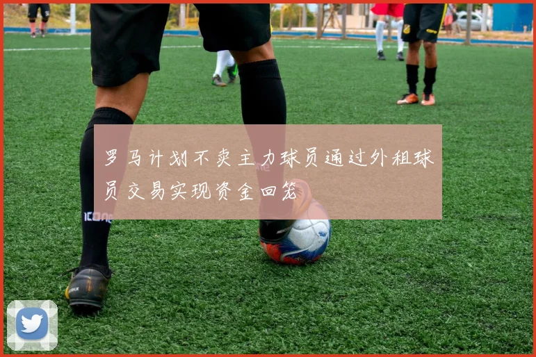 罗马计划不卖主力球员通过外租球员交易实现资金回笼
