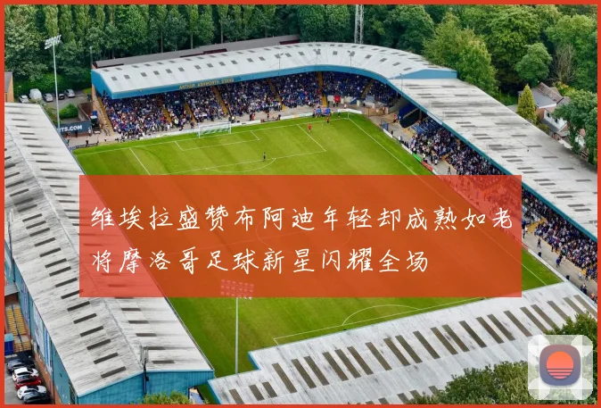 维埃拉盛赞布阿迪年轻却成熟如老将摩洛哥足球新星闪耀全场