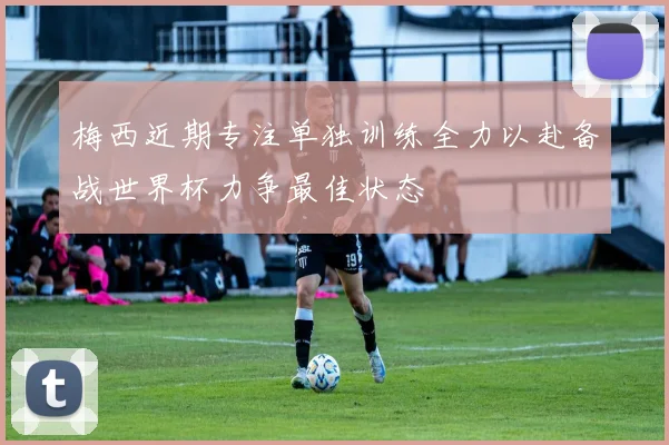 梅西近期专注单独训练全力以赴备战世界杯力争最佳状态