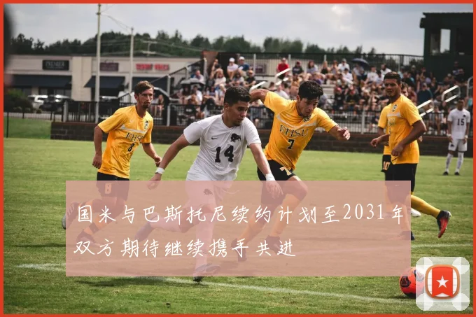 国米与巴斯托尼续约计划至2031年双方期待继续携手共进