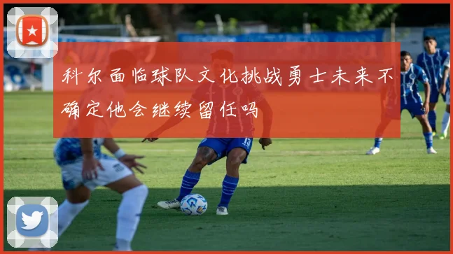 科尔面临球队文化挑战勇士未来不确定他会继续留任吗