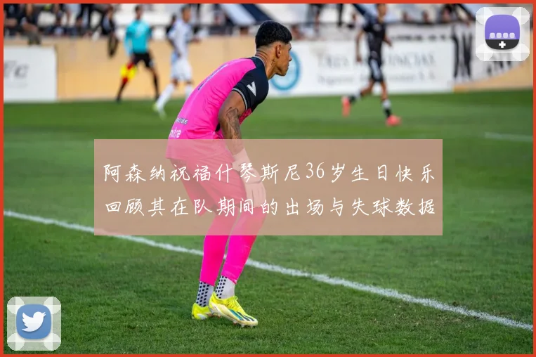 阿森纳祝福什琴斯尼36岁生日快乐回顾其在队期间的出场与失球数据